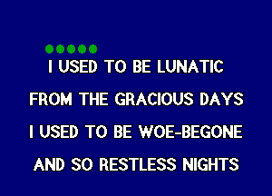 I USED TO BE LUNATIC
FROM THE GRACIOUS DAYS
I USED TO BE WOE-BEGONE

AND SO RESTLESS NIGHTS