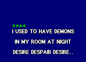 I USED TO HAVE DEMONS
IN MY ROOM AT NIGHT
DESIRE DESPAIR DESIRE.