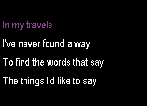 In my travels
I've never found a way

To fmd the words that say

The things I'd like to say