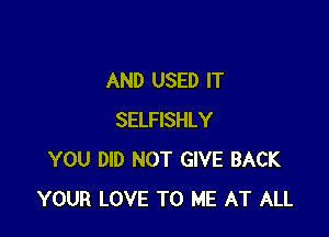 AND USED IT

SELFISHLY
YOU DID NOT GIVE BACK
YOUR LOVE TO ME AT ALL