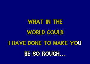 WHAT IN THE

WORLD COULD
I HAVE DONE TO MAKE YOU
BE SO ROUGH...