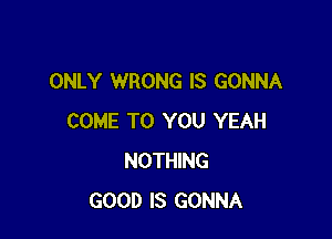 ONLY WRONG IS GONNA

COME TO YOU YEAH
NOTHING
GOOD IS GONNA
