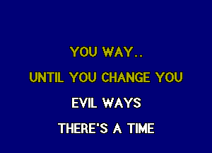 YOU WAY. .

UNTIL YOU CHANGE YOU
EVIL WAYS
THERE'S A TIME