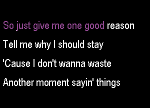 So just give me one good reason
Tell me why I should stay

'Cause I don't wanna waste

Another moment sayin' things