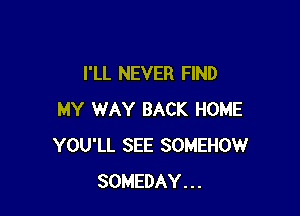 I'LL NEVER FIND

MY WAY BACK HOME
YOU'LL SEE SOMEHOW
SOMEDAY...