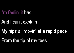 I'm feelin' it bad
And I can't explain

My hips all movin' at a rapid pace

From the tip of my toes