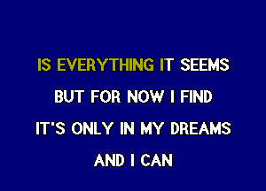 IS EVERYTHING IT SEEMS

BUT FOR NOW I FIND
IT'S ONLY IN MY DREAMS
AND I CAN