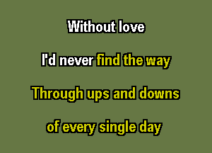 Without love
I'd never Find the way

Through ups and downs

of every single day