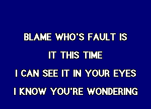 BLAME WHO'S FAULT IS

IT THIS TIME
I CAN SEE IT IN YOUR EYES
I KNOW YOU'RE WONDERING