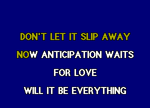 DON'T LET IT SLIP AWAY

NOW ANTICIPATION WAITS
FOR LOVE
WILL IT BE EVERYTHING