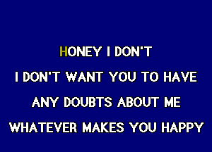 HONEY I DON'T

I DON'T WANT YOU TO HAVE
ANY DOUBTS ABOUT ME
WHATEVER MAKES YOU HAPPY