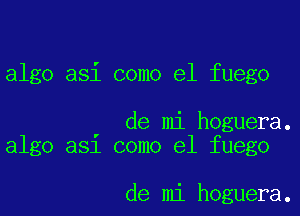 algo asi como el fuego

' de mi hoguera.
algo a51 como el fuego

de mi hoguera.