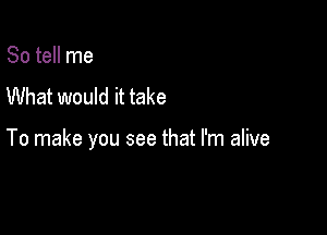 So tell me
What would it take

To make you see that I'm alive