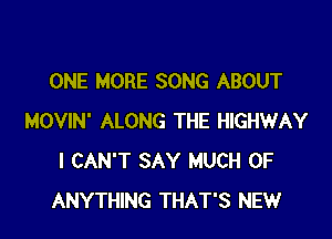 ONE MORE SONG ABOUT

MOVIN' ALONG THE HIGHWAY
I CAN'T SAY MUCH OF
ANYTHING THAT'S NEW