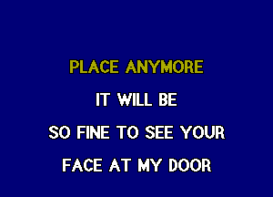 PLACE ANYMORE

IT WILL BE
SO FINE TO SEE YOUR
FACE AT MY DOOR