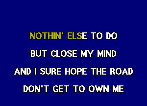 NOTHIN' ELSE TO DO

BUT CLOSE MY MIND
AND I SURE HOPE THE ROAD
DON'T GET TO OWN ME