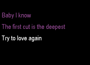 Baby I know

The first cut is the deepest

Try to love again