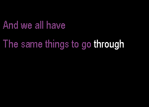 And we all have

The same things to go through