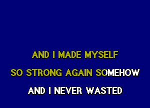 AND I MADE MYSELF
SO STRONG AGAIN SOMEHOW
AND I NEVER WASTED