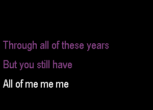Through all of these years

But you still have

All of me me me