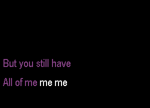 But you still have

All of me me me