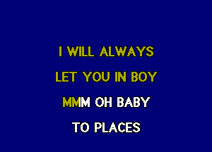 I WILL ALWAYS

LET YOU IN BOY
MMM 0H BABY
T0 PLACES