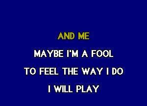 AND ME

MAYBE I'M A FOOL
T0 FEEL THE WAY I DO
I WILL PLAY