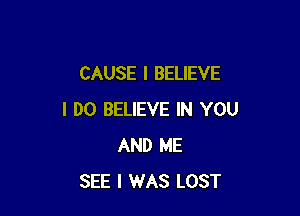 CAUSE I BELIEVE

I DO BELIEVE IN YOU
AND ME
SEE I WAS LOST