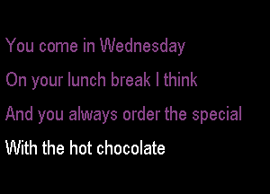 You come in Wednesday

On your lunch break lthink

And you always order the special
With the hot chocolate