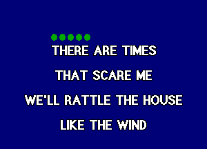 THERE ARE TIMES

THAT SCARE ME
WE'LL BATTLE THE HOUSE
LIKE THE WIND