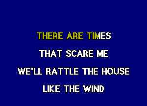 THERE ARE TIMES

THAT SCARE ME
WE'LL BATTLE THE HOUSE
LIKE THE WIND