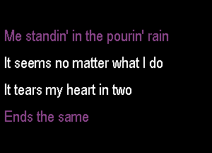 Me standin' in the pourin' rain

It seems no matter what I do

It tears my heart in two

Ends the same
