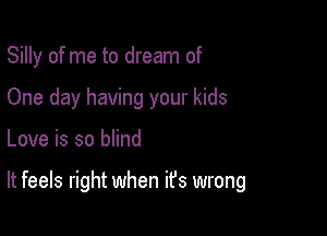 Silly of me to dream of
One day having your kids

Love is so blind

It feels right when it's wrong