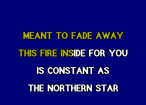MEANT T0 FADE AWAY

THIS FIRE INSIDE FOR YOU
IS CONSTANT AS
THE NORTHERN STAR