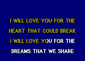 I WILL LOVE YOU FOR THE
HEART THAT COULD BREAK
I WILL LOVE YOU FOR THE
DREAMS THAT WE SHARE