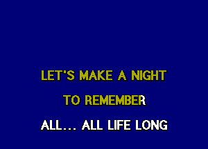 LET'S MAKE A NIGHT
TO REMEMBER
ALL... ALL LIFE LONG