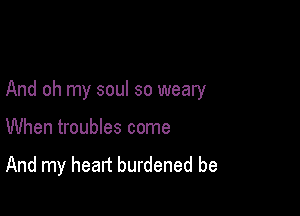 And oh my soul so weary

When troubles come

And my heart burdened be