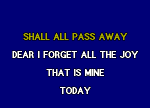 SHALL ALL PASS AWAY

DEAR I FORGET ALL THE JOY
THAT IS MINE
TODAY