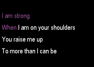 I am strong

When I am on your shoulders

You raise me up

To more than I can be