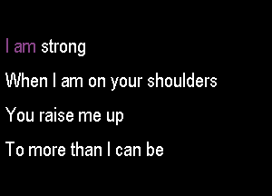 I am strong

When I am on your shoulders

You raise me up

To more than I can be