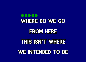 WHERE DO WE GO

FROM HERE
THIS ISN'T WHERE
WE INTENDED TO BE