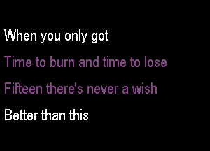 When you only got

Time to burn and time to lose
Fifteen there's never a wish
Better than this