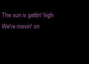 The sun is gettin' high

We're movin' on