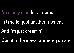 I'm ninety nine for a moment
In time forjust another moment

And I'm just dreamin'

Countin' the ways to where you are