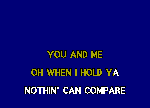YOU AND ME
0H WHEN I HOLD YA
NOTHIN' CAN COMPARE