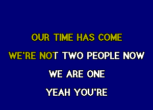 OUR TIME HAS COME

WE'RE NOT TWO PEOPLE NOW
WE ARE ONE
YEAH YOU'RE