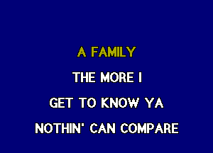 A FAMILY

THE MORE I
GET TO KNOW YA
NOTHIN' CAN COMPARE