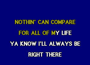 NOTHIN' CAN COMPARE

FOR ALL OF MY LIFE
YA KNOW I'LL ALWAYS BE
RIGHT THERE