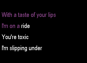 With a taste of your lips

I'm on a ride
You're toxic

I'm slipping under