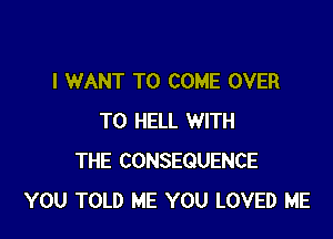 I WANT TO COME OVER

TO HELL WITH
THE CONSEQUENCE
YOU TOLD ME YOU LOVED ME